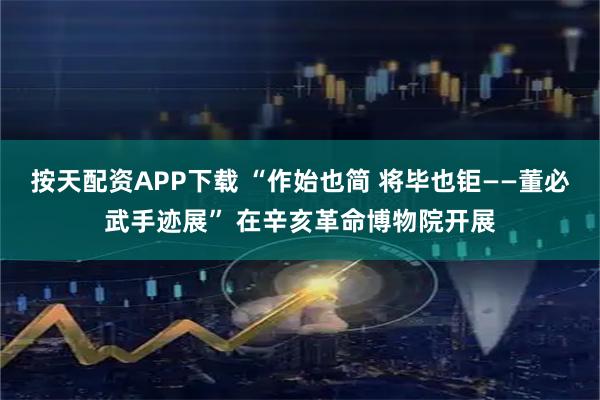 按天配资APP下载 “作始也简 将毕也钜——董必武手迹展” 在辛亥革命博物院开展