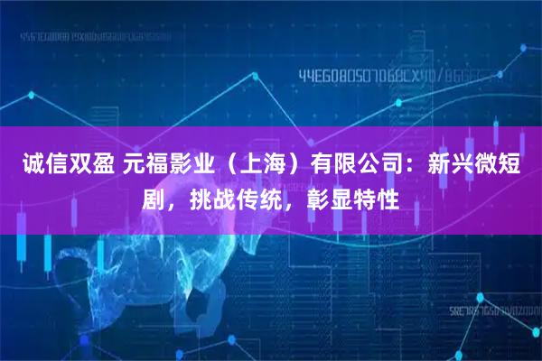 诚信双盈 元福影业（上海）有限公司：新兴微短剧，挑战传统，彰显特性