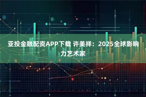 亚投金融配资APP下载 许美祥：2025全球影响力艺术家