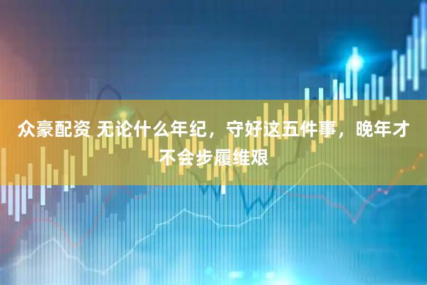 众豪配资 无论什么年纪，守好这五件事，晚年才不会步履维艰