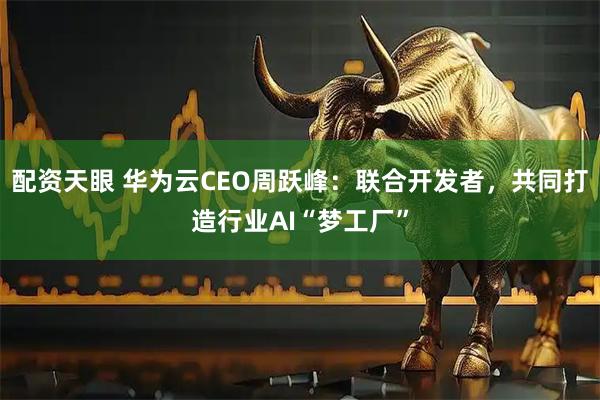 配资天眼 华为云CEO周跃峰：联合开发者，共同打造行业AI“梦工厂”