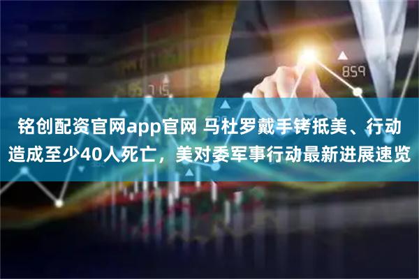 铭创配资官网app官网 马杜罗戴手铐抵美、行动造成至少40人死亡，美对委军事行动最新进展速览