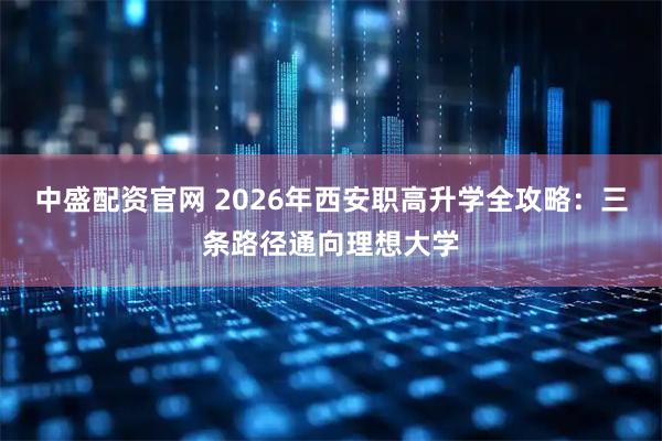 中盛配资官网 2026年西安职高升学全攻略：三条路径通向理想大学