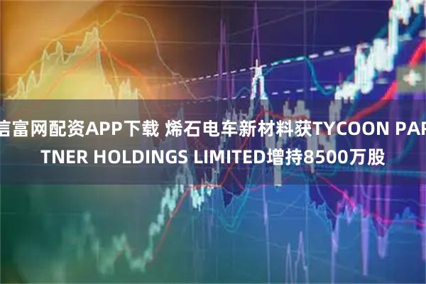 信富网配资APP下载 烯石电车新材料获TYCOON PARTNER HOLDINGS LIMITED增持8500万股