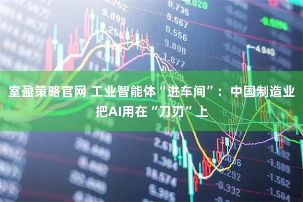 室盈策略官网 工业智能体“进车间”：中国制造业把AI用在“刀刃”上