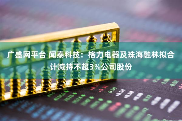 广盛网平台 闻泰科技：格力电器及珠海融林拟合计减持不超3%公司股份