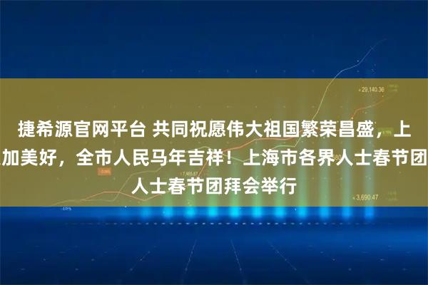 捷希源官网平台 共同祝愿伟大祖国繁荣昌盛，上海明天更加美好，全市人民马年吉祥！上海市各界人士春节团拜会举行