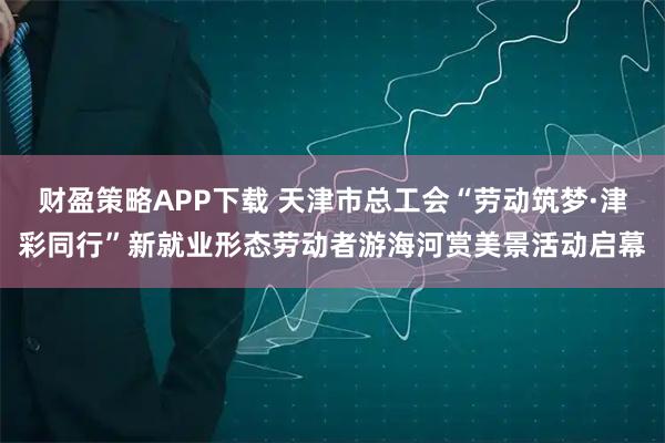 财盈策略APP下载 天津市总工会“劳动筑梦·津彩同行”新就业形态劳动者游海河赏美景活动启幕